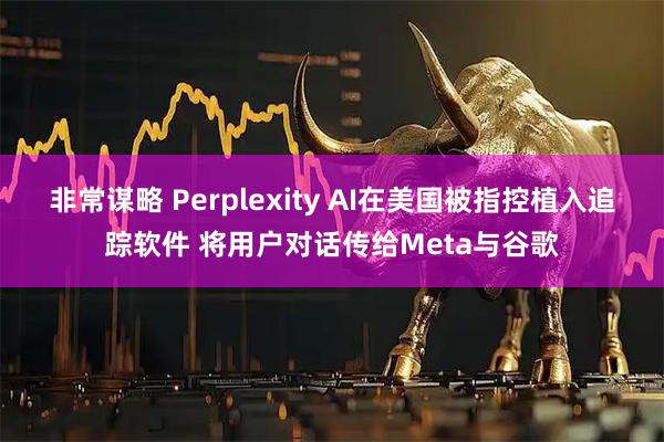 非常谋略 Perplexity AI在美国被指控植入追踪软件 将用户对话传给Meta与谷歌