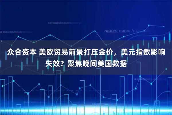 众合资本 美欧贸易前景打压金价,美元指数影响失效?聚焦晚间美国数据