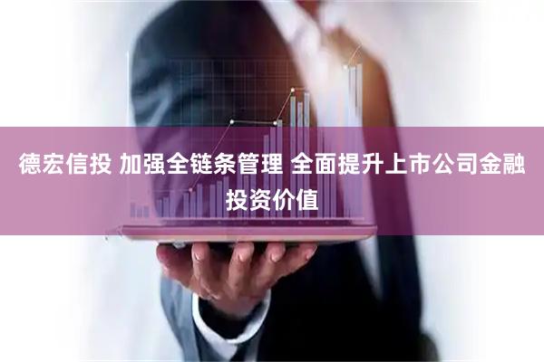 德宏信投 加强全链条管理 全面提升上市公司金融投资价值
